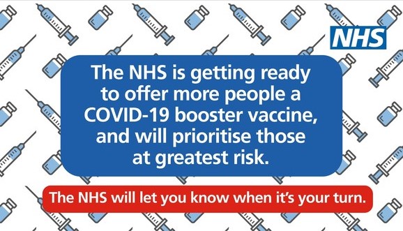 The NHS is getting read to offer more people a booster vaccine and will prioritise those in greatest risk. The NHS will let you know when it is your turn.