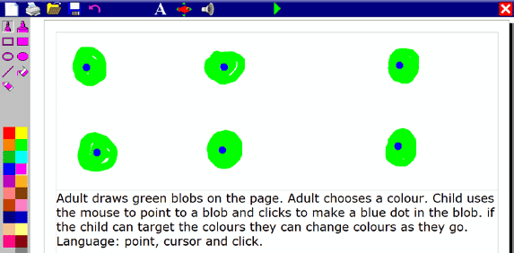 Adult draws green blobs on the page. Adult chooses a colour. Child uses the mouse to point to a blob and clicks to make a blue dot in the blob. If the child can target the colours they can change colours as they go. Language: point, cursor and click.