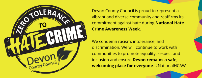 Devon County Council is proud to represent a vibrant and diverse community and reaffirms its commitment againat hat during National Hate Crime Awareness Week. We condemn racism, intolerance and discrimination. We will continue to work with communities to promote equality, respect and inclusion and ensure Devon remains a safe, welcoming place for everyone #NationalHCAW